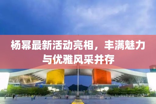 楊冪最新活動亮相，豐滿魅力與優(yōu)雅風采并存
