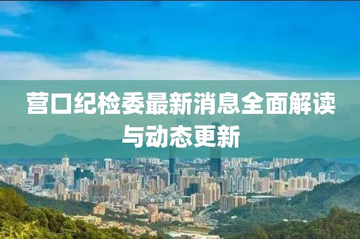 營口紀(jì)檢委最新消息全面解讀與動態(tài)更新