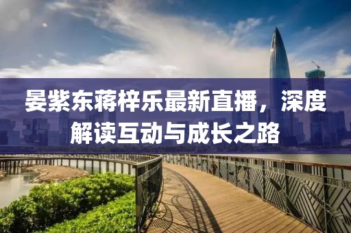 晏紫東蔣梓樂最新直播，深度解讀互動與成長之路