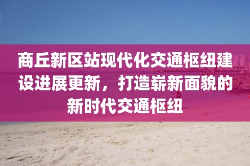 商丘新區(qū)站現(xiàn)代化交通樞紐建設(shè)進(jìn)展更新，打造嶄新面貌的新時代交通樞紐