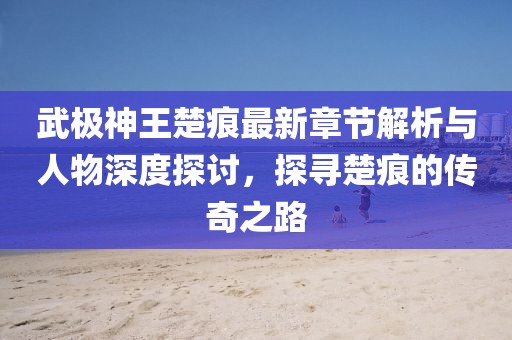 武極神王楚痕最新章節(jié)解析與人物深度探討，探尋楚痕的傳奇之路