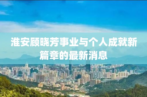 淮安顧曉芳事業(yè)與個人成就新篇章的最新消息