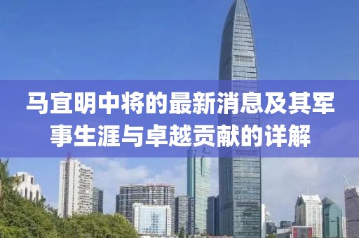 馬宜明中將的最新消息及其軍事生涯與卓越貢獻(xiàn)的詳解