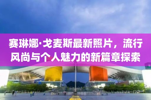 賽琳娜·戈麥斯最新照片，流行風尚與個人魅力的新篇章探索