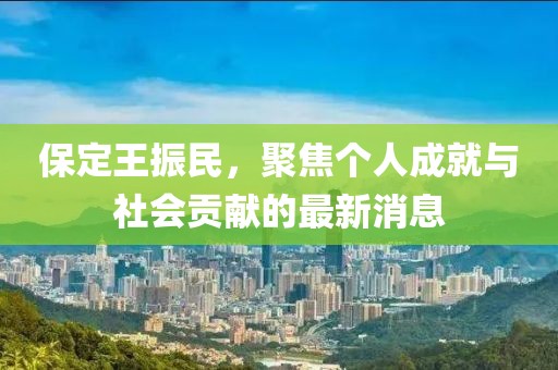 保定王振民，聚焦個人成就與社會貢獻(xiàn)的最新消息