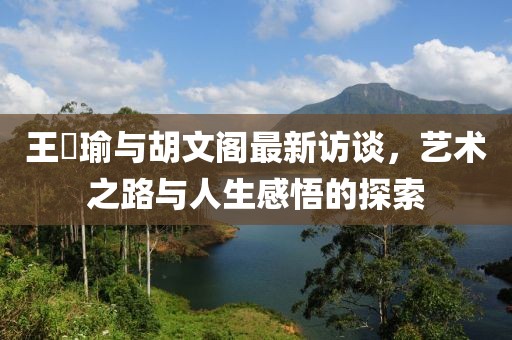 王珮瑜與胡文閣最新訪談，藝術(shù)之路與人生感悟的探索