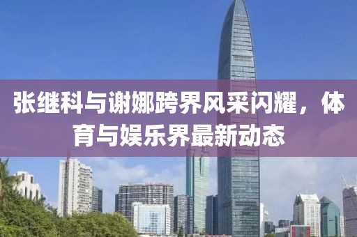 張繼科與謝娜跨界風(fēng)采閃耀，體育與娛樂界最新動(dòng)態(tài)