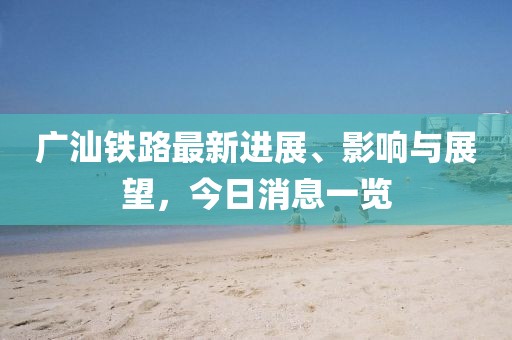 廣汕鐵路最新進展、影響與展望，今日消息一覽