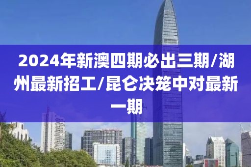 2024年新澳四期必出三期/湖州最新招工/昆侖決籠中對(duì)最新一期