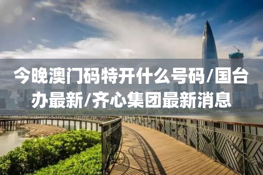 今晚澳門碼特開什么號(hào)碼/國臺(tái)辦最新/齊心集團(tuán)最新消息