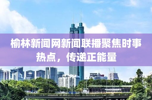 榆林新聞網(wǎng)新聞聯(lián)播聚焦時事熱點(diǎn)，傳遞正能量