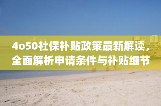 4o50社保補(bǔ)貼政策最新解讀，全面解析申請條件與補(bǔ)貼細(xì)節(jié)