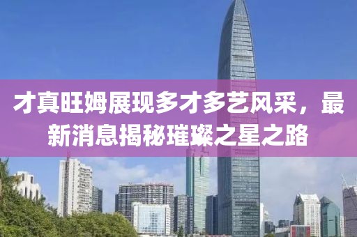 才真旺姆展現(xiàn)多才多藝風采，最新消息揭秘璀璨之星之路