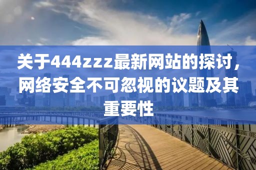 關(guān)于444zzz最新網(wǎng)站的探討，網(wǎng)絡(luò)安全不可忽視的議題及其重要性