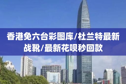 香港免六臺彩圖庫/杜蘭特最新戰(zhàn)靴/最新花唄秒回款