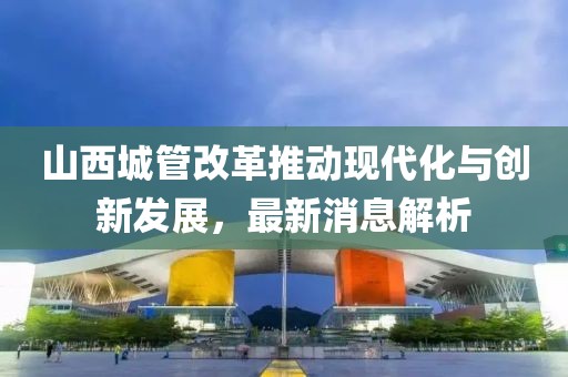 山西城管改革推動(dòng)現(xiàn)代化與創(chuàng)新發(fā)展，最新消息解析