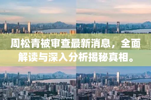 周松青被審查最新消息，全面解讀與深入分析揭秘真相。