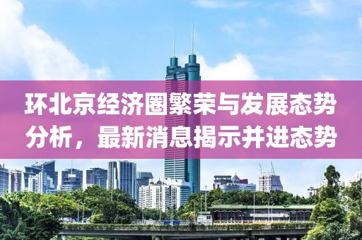 環(huán)北京經(jīng)濟圈繁榮與發(fā)展態(tài)勢分析，最新消息揭示并進態(tài)勢