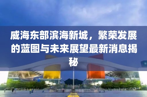 威海東部濱海新城，繁榮發(fā)展的藍(lán)圖與未來(lái)展望最新消息揭秘