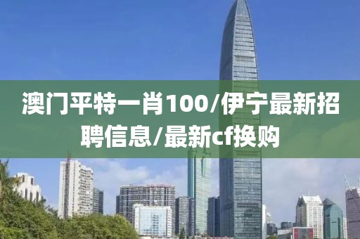 澳門平特一肖100/伊寧最新招聘信息/最新cf換購