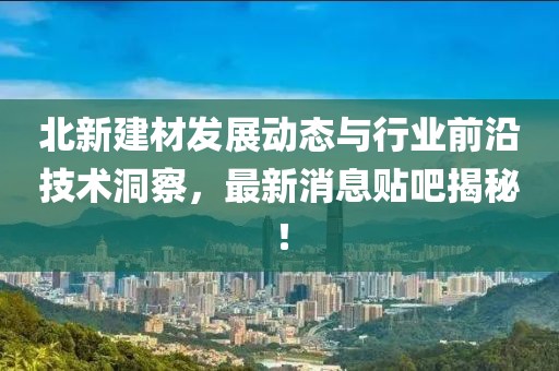 北新建材發(fā)展動(dòng)態(tài)與行業(yè)前沿技術(shù)洞察，最新消息貼吧揭秘！