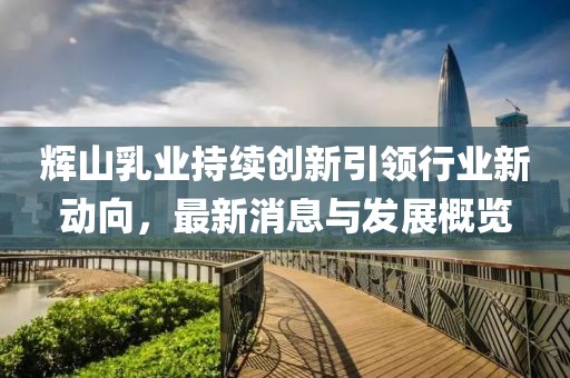 輝山乳業(yè)持續(xù)創(chuàng)新引領(lǐng)行業(yè)新動向，最新消息與發(fā)展概覽