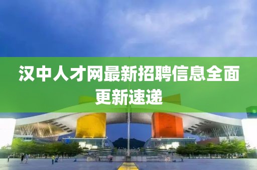 漢中人才網(wǎng)最新招聘信息全面更新速遞
