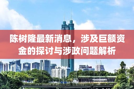 陳樹(shù)隆最新消息，涉及巨額資金的探討與涉政問(wèn)題解析