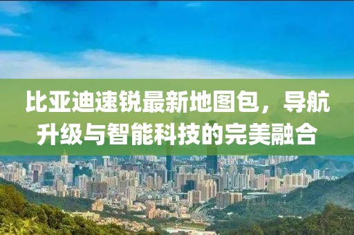 比亞迪速銳最新地圖包，導(dǎo)航升級(jí)與智能科技的完美融合