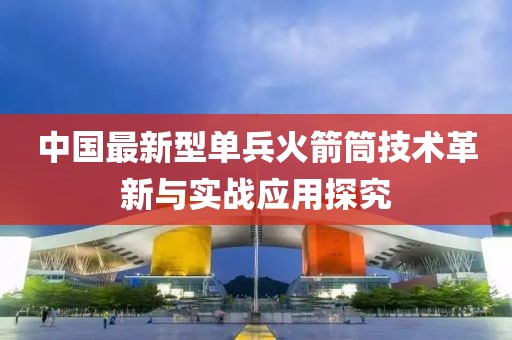 中國(guó)最新型單兵火箭筒技術(shù)革新與實(shí)戰(zhàn)應(yīng)用探究