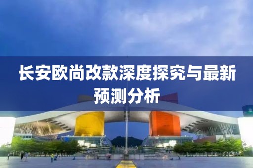 長(zhǎng)安歐尚改款深度探究與最新預(yù)測(cè)分析