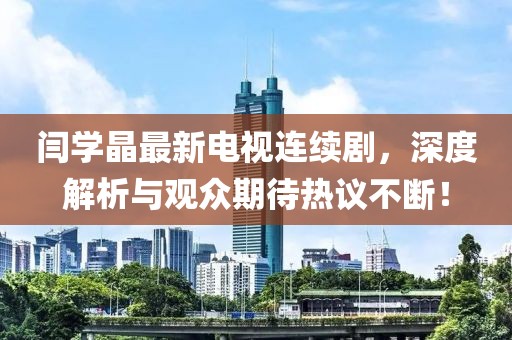閆學(xué)晶最新電視連續(xù)劇，深度解析與觀眾期待熱議不斷！