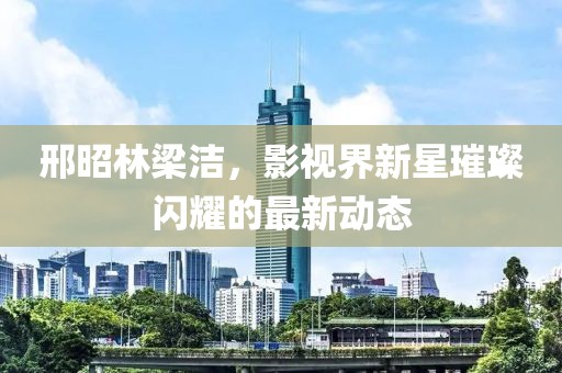 邢昭林梁潔，影視界新星璀璨閃耀的最新動態(tài)