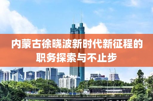內蒙古徐曉波新時代新征程的職務探索與不止步