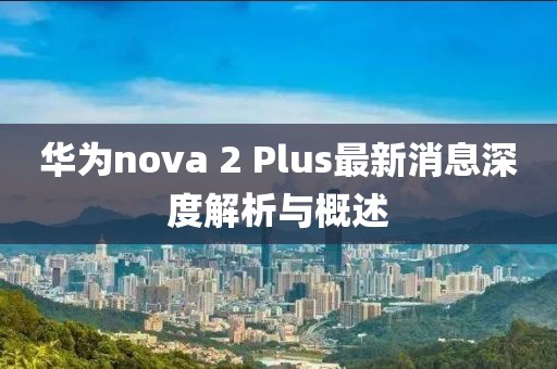 華為nova 2 Plus最新消息深度解析與概述