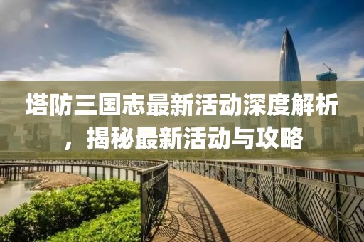塔防三國志最新活動深度解析，揭秘最新活動與攻略