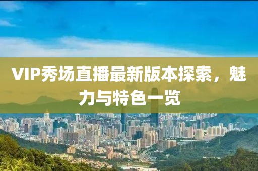 VIP秀場直播最新版本探索，魅力與特色一覽