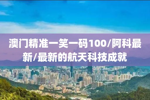 澳門精準(zhǔn)一笑一碼100/阿科最新/最新的航天科技成就