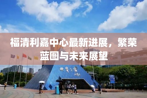 福清利嘉中心最新進(jìn)展，繁榮藍(lán)圖與未來(lái)展望