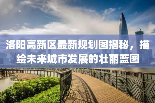 洛陽高新區(qū)最新規(guī)劃圖揭秘，描繪未來城市發(fā)展的壯麗藍(lán)圖
