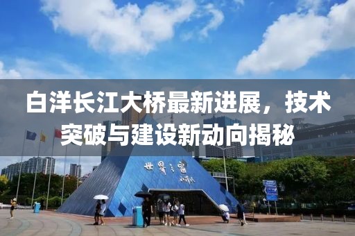 白洋長江大橋最新進展，技術突破與建設新動向揭秘