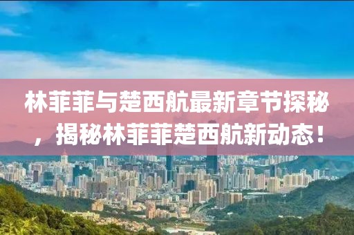 林菲菲與楚西航最新章節(jié)探秘，揭秘林菲菲楚西航新動態(tài)！