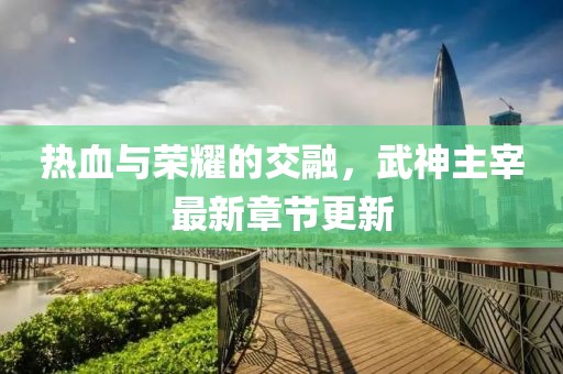 熱血與榮耀的交融，武神主宰最新章節(jié)更新