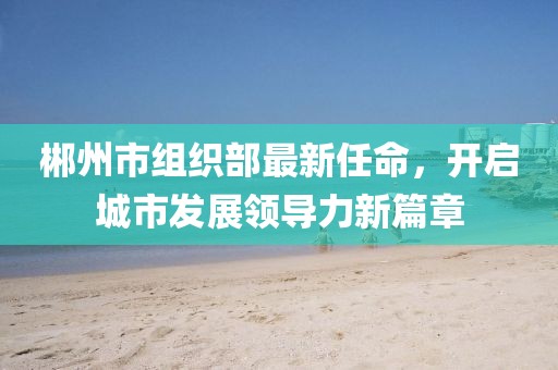郴州市組織部最新任命，開(kāi)啟城市發(fā)展領(lǐng)導(dǎo)力新篇章