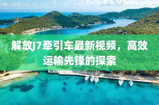解放J7牽引車最新視頻，高效運(yùn)輸先鋒的探索