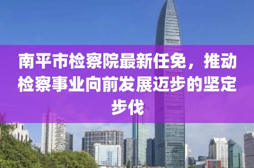 南平市檢察院最新任免，推動檢察事業(yè)向前發(fā)展邁步的堅定步伐