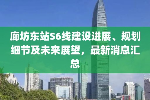 廊坊東站S6線(xiàn)建設(shè)進(jìn)展、規(guī)劃細(xì)節(jié)及未來(lái)展望，最新消息匯總