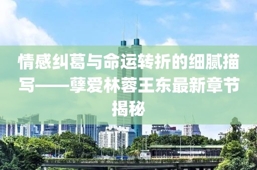 情感糾葛與命運轉(zhuǎn)折的細膩描寫——孽愛林蓉王東最新章節(jié)揭秘