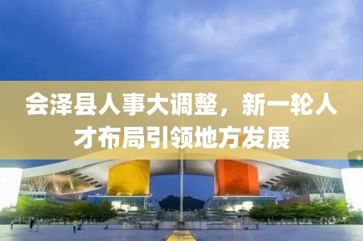 會澤縣人事大調(diào)整，新一輪人才布局引領(lǐng)地方發(fā)展