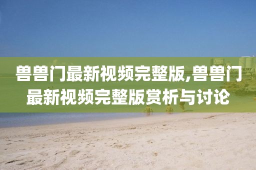 獸獸門最新視頻完整版,獸獸門最新視頻完整版賞析與討論